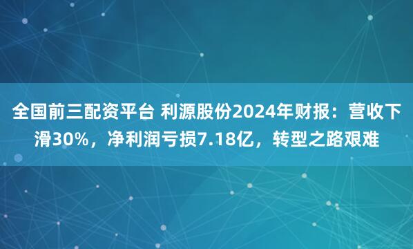 全国前三配资平台 利源股份2024年财报：营收下滑30%，净利润亏损7.18亿，转型之路艰难