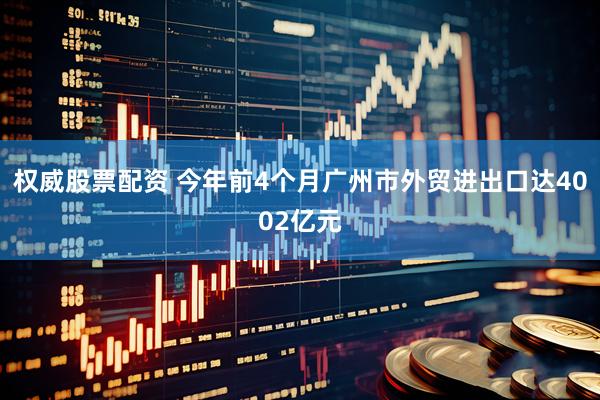 权威股票配资 今年前4个月广州市外贸进出口达4002亿元