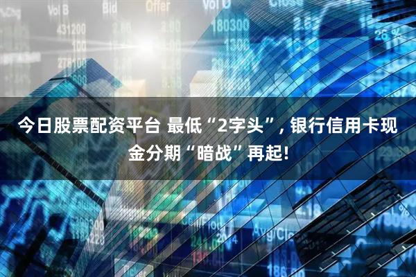 今日股票配资平台 最低“2字头”, 银行信用卡现金分期“暗战”再起!