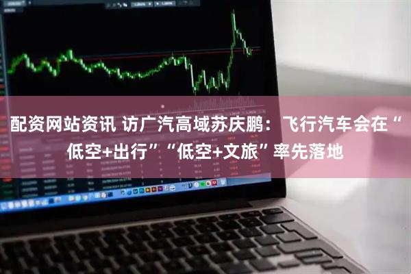 配资网站资讯 访广汽高域苏庆鹏：飞行汽车会在“低空+出行”“低空+文旅”率先落地