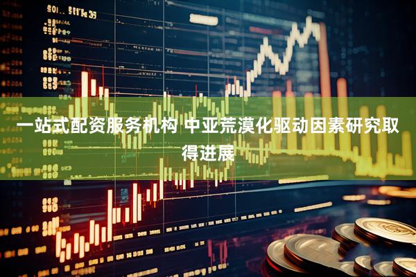 一站式配资服务机构 中亚荒漠化驱动因素研究取得进展