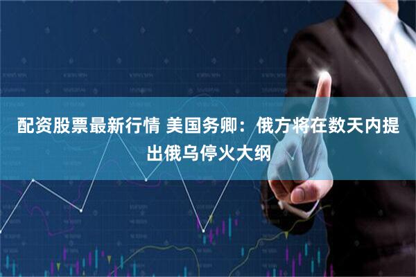 配资股票最新行情 美国务卿：俄方将在数天内提出俄乌停火大纲