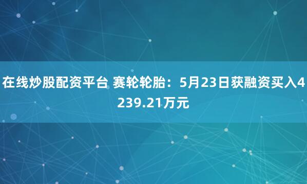 在线炒股配资平台 赛轮轮胎：5月23日获融资买入4239.21万元
