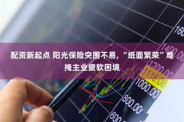 配资新起点 阳光保险突围不易, “纸面繁荣”难掩主业疲软困境
