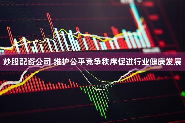 炒股配资公司 维护公平竞争秩序促进行业健康发展