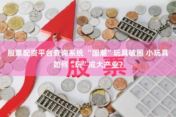 股票配资平台查询系统 “国潮”玩具破圈 小玩具如何“玩”成大产业？