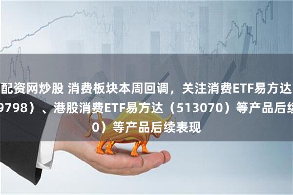 配资网炒股 消费板块本周回调，关注消费ETF易方达（159798）、港股消费ETF易方达（513070）等产品后续表现