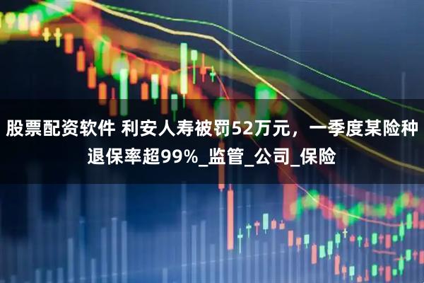 股票配资软件 利安人寿被罚52万元，一季度某险种退保率超99%_监管_公司_保险