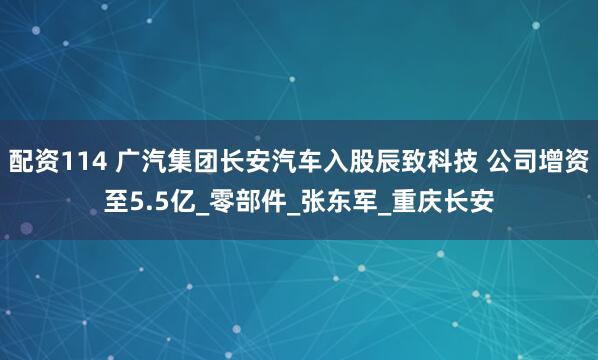 配资114 广汽集团长安汽车入股辰致科技 公司增资至5.5亿_零部件_张东军_重庆长安