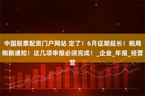 中国股票配资门户网站 定了！6月征期延长！税局刚刚通知！这几项申报必须完成！_企业_年报_经营