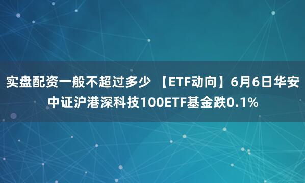 实盘配资一般不超过多少 【ETF动向】6月6日华安中证沪港深科技100ETF基金跌0.1%
