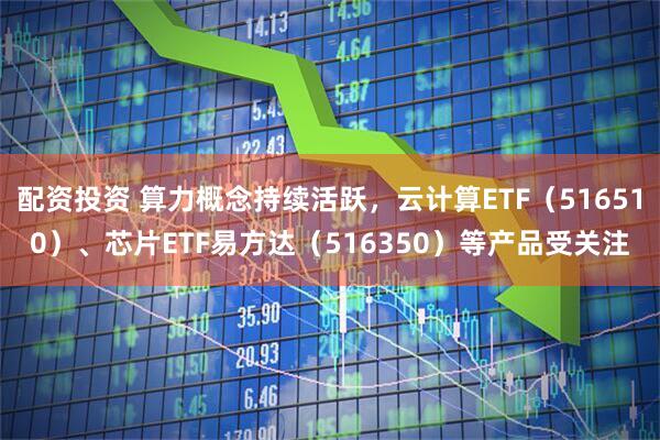 配资投资 算力概念持续活跃，云计算ETF（516510）、芯片ETF易方达（516350）等产品受关注