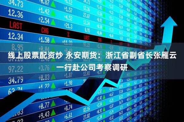 线上股票配资炒 永安期货：浙江省副省长张雁云一行赴公司考察调研