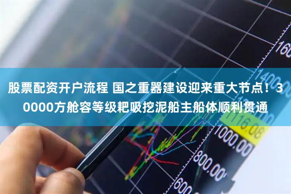 股票配资开户流程 国之重器建设迎来重大节点！30000方舱容等级耙吸挖泥船主船体顺利贯通