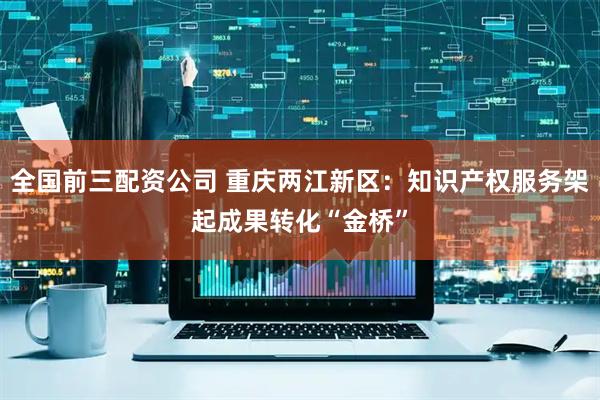 全国前三配资公司 重庆两江新区：知识产权服务架起成果转化“金桥”