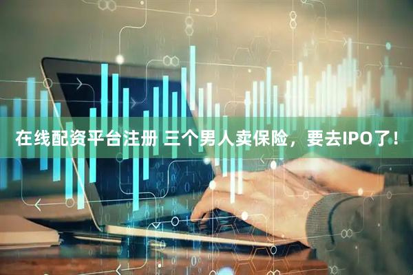 在线配资平台注册 三个男人卖保险，要去IPO了！