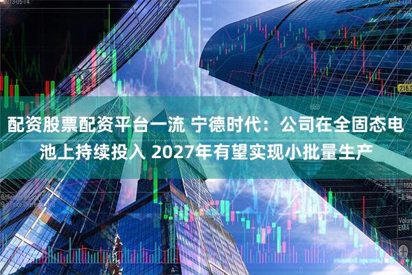 配资股票配资平台一流 宁德时代：公司在全固态电池上持续投入 2027年有望实现小批量生产