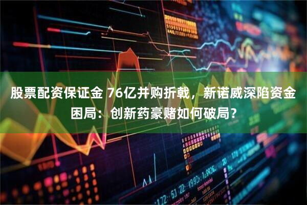 股票配资保证金 76亿并购折戟，新诺威深陷资金困局：创新药豪赌如何破局？
