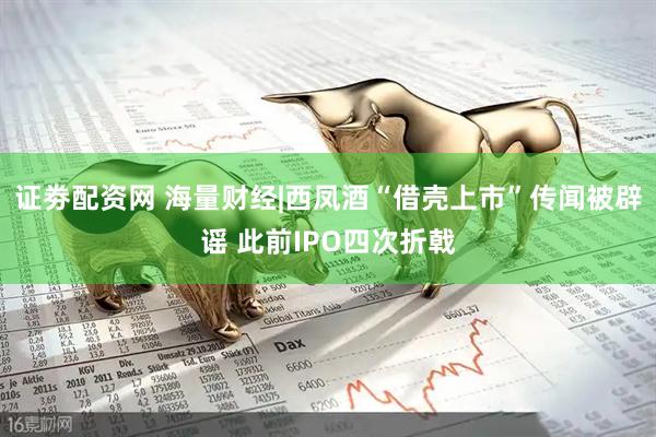 证劵配资网 海量财经|西凤酒“借壳上市”传闻被辟谣 此前IPO四次折戟