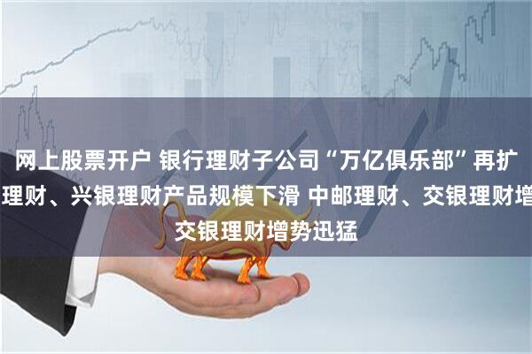 网上股票开户 银行理财子公司“万亿俱乐部”再扩容 招银理财、兴银理财产品规模下滑 中邮理财、交银理财增势迅猛