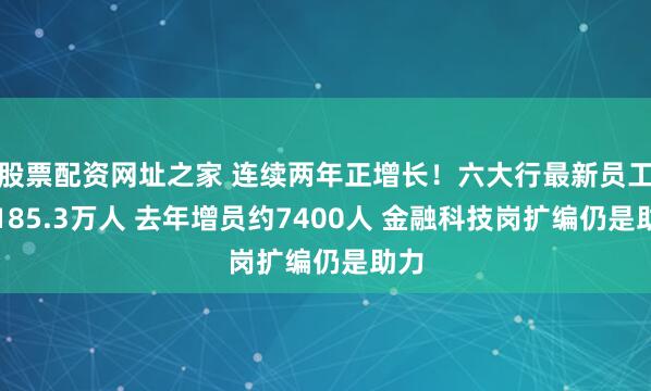 股票配资网址之家 连续两年正增长！六大行最新员工数185.3万人 去年增员约7400人 金融科技岗扩编仍是助力
