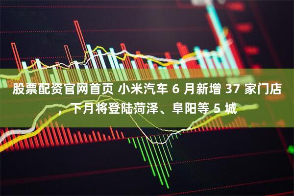股票配资官网首页 小米汽车 6 月新增 37 家门店，下月将登陆菏泽、阜阳等 5 城