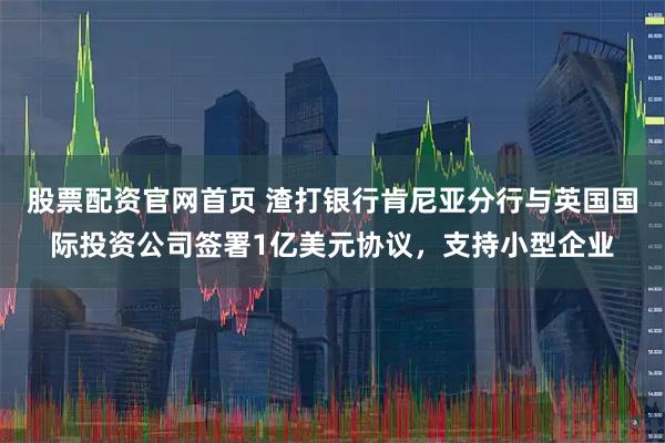股票配资官网首页 渣打银行肯尼亚分行与英国国际投资公司签署1亿美元协议，支持小型企业
