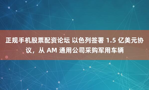 正规手机股票配资论坛 以色列签署 1.5 亿美元协议，从 AM 通用公司采购军用车辆