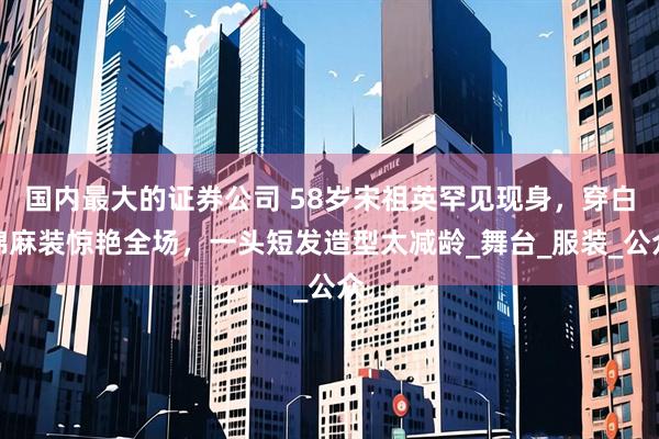 国内最大的证券公司 58岁宋祖英罕见现身，穿白棉麻装惊艳全场，一头短发造型太减龄_舞台_服装_公众