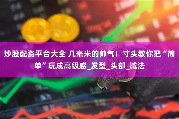 炒股配资平台大全 几毫米的帅气！寸头教你把“简单”玩成高级感_发型_头部_减法