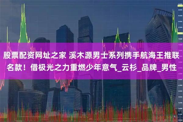 股票配资网址之家 溪木源男士系列携手航海王推联名款！借极光之力重燃少年意气_云杉_品牌_男性