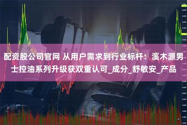 配资股公司官网 从用户需求到行业标杆：溪木源男士控油系列升级获双重认可_成分_舒敏安_产品